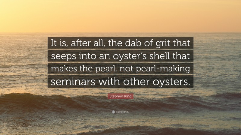 Stephen King Quote: “It is, after all, the dab of grit that seeps into an oyster’s shell that makes the pearl, not pearl-making seminars with other oysters.”