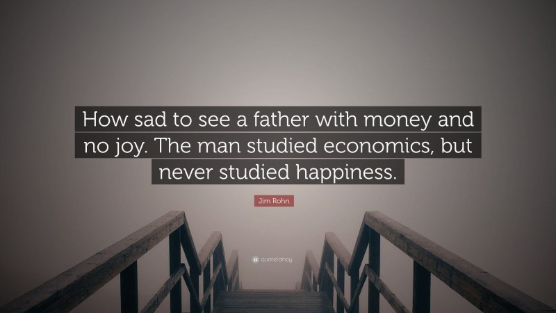 Jim Rohn Quote: “How sad to see a father with money and no joy. The man studied economics, but never studied happiness.”
