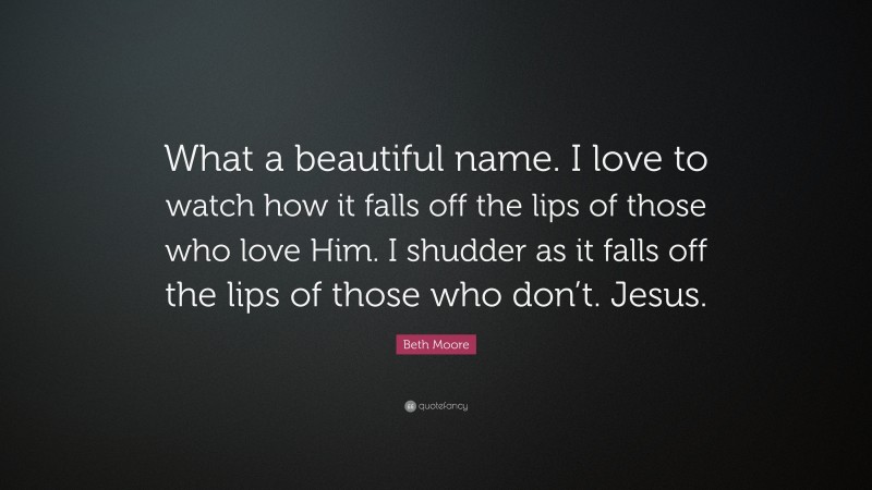Beth Moore Quote: “What a beautiful name. I love to watch how it falls off the lips of those who love Him. I shudder as it falls off the lips of those who don’t. Jesus.”