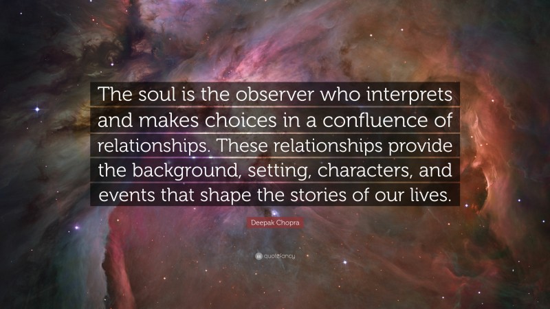 Deepak Chopra Quote: “The soul is the observer who interprets and makes choices in a confluence of relationships. These relationships provide the background, setting, characters, and events that shape the stories of our lives.”