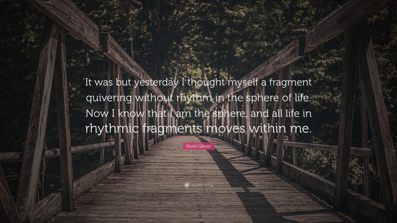 Khalil Gibran Quote: “It was but yesterday I thought myself a fragment quivering without rhythm in the sphere of life. Now I know that I am the sphere, and all life in rhythmic fragments moves within me.”