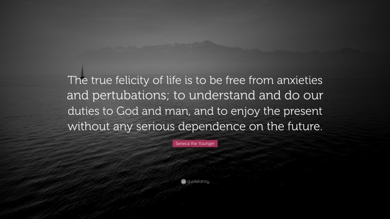 Seneca the Younger Quote: “The true felicity of life is to be free from anxieties and pertubations; to understand and do our duties to God and man, and to enjoy the present without any serious dependence on the future.”