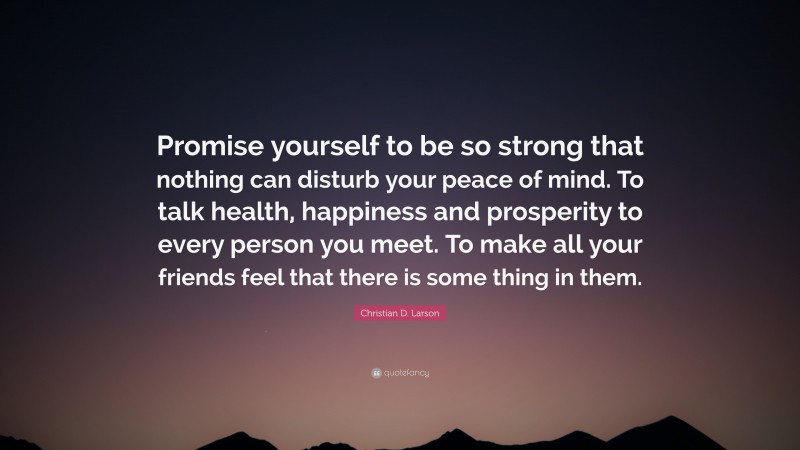 Christian D. Larson Quote: “Promise yourself to be so strong that nothing can disturb your peace of mind. To talk health, happiness and prosperity to every person you meet. To make all your friends feel that there is some thing in them.”