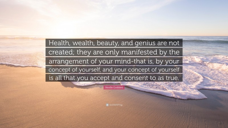 Neville Goddard Quote: “Health, wealth, beauty, and genius are not created; they are only manifested by the arrangement of your mind-that is, by your concept of yourself, and your concept of yourself is all that you accept and consent to as true.”