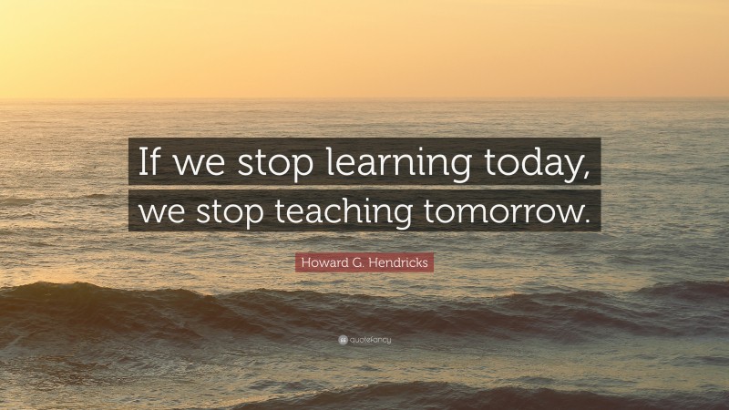 Howard G. Hendricks Quote: “If we stop learning today, we stop teaching tomorrow.”