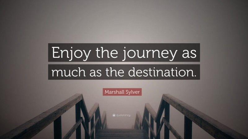 Marshall Sylver Quote: “Enjoy the journey as much as the destination.”