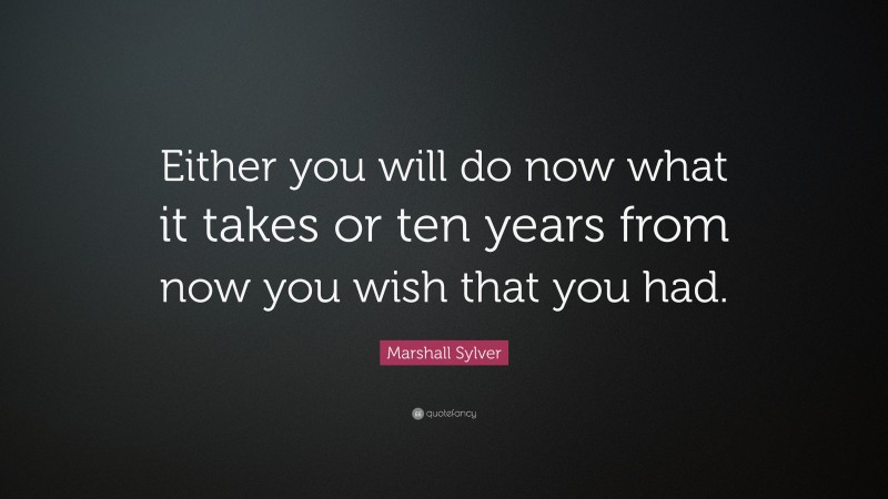 Marshall Sylver Quote: “Either you will do now what it takes or ten years from now you wish that you had.”