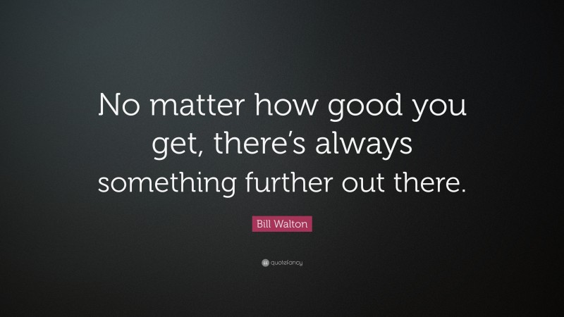 Bill Walton Quote: “No matter how good you get, there’s always something further out there.”