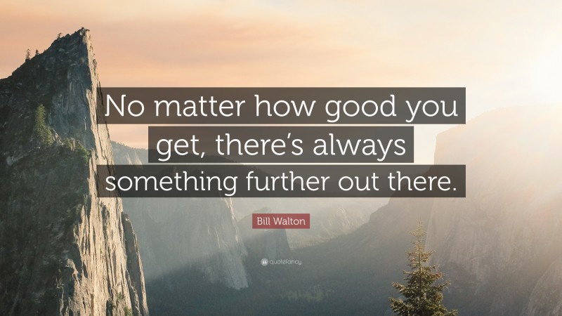 Bill Walton Quote: “No matter how good you get, there’s always something further out there.”