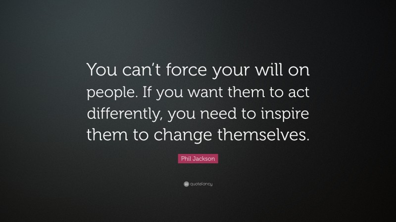 Phil Jackson Quote: “You can’t force your will on people. If you want them to act differently, you need to inspire them to change themselves.”