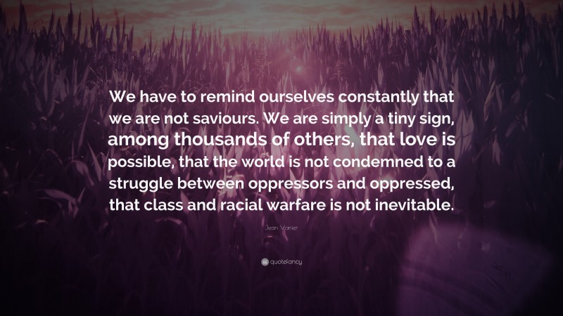 Jean Vanier Quote: “We have to remind ourselves constantly that we are not saviours. We are simply a tiny sign, among thousands of others, that love is possible, that the world is not condemned to a struggle between oppressors and oppressed, that class and racial warfare is not inevitable.”