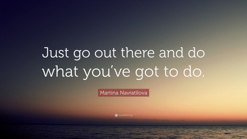 Martina Navratilova Quote: “Just go out there and do what you’ve got to do.”