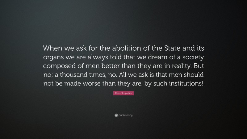 Peter Kropotkin Quote: “When we ask for the abolition of the State and its organs we are always told that we dream of a society composed of men better than they are in reality. But no; a thousand times, no. All we ask is that men should not be made worse than they are, by such institutions!”