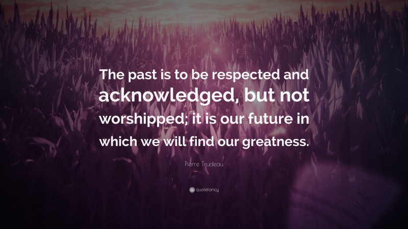 Pierre Trudeau Quote: “The past is to be respected and acknowledged, but not worshipped; it is our future in which we will find our greatness.”