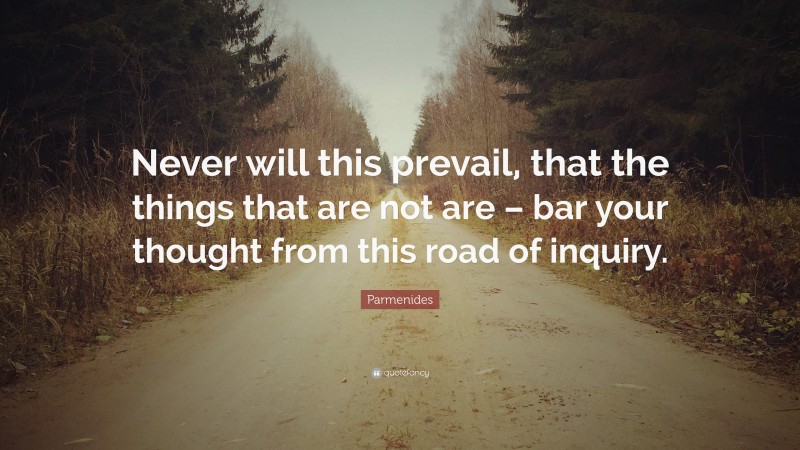 Parmenides Quote: “Never will this prevail, that the things that are not are – bar your thought from this road of inquiry.”