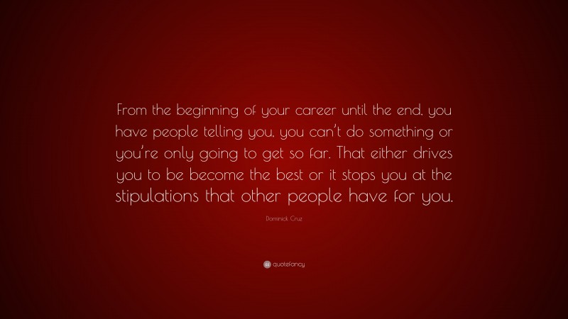 Dominick Cruz Quote: “From the beginning of your career until the end, you have people telling you, you can’t do something or you’re only going to get so far. That either drives you to be become the best or it stops you at the stipulations that other people have for you.”