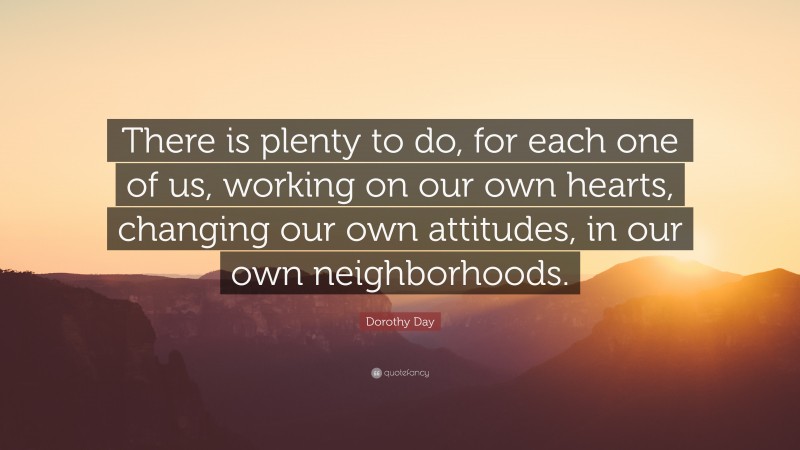 Dorothy Day Quote: “There is plenty to do, for each one of us, working on our own hearts, changing our own attitudes, in our own neighborhoods.”