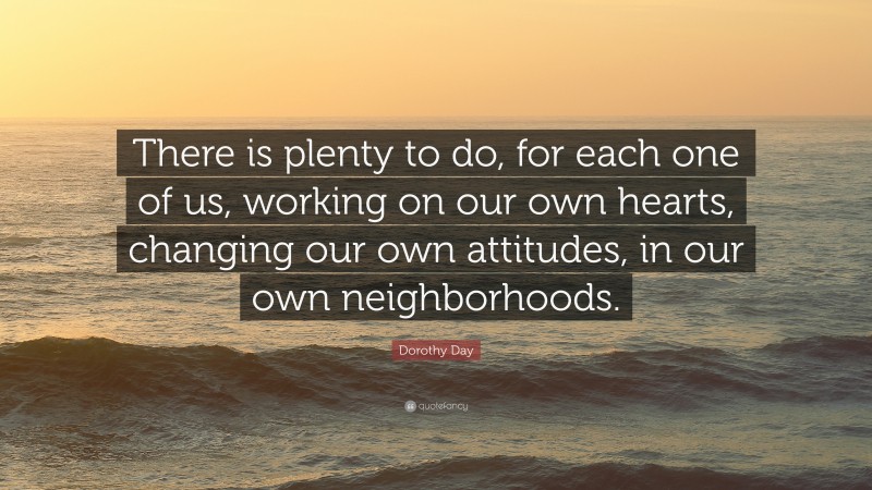 Dorothy Day Quote: “There is plenty to do, for each one of us, working on our own hearts, changing our own attitudes, in our own neighborhoods.”