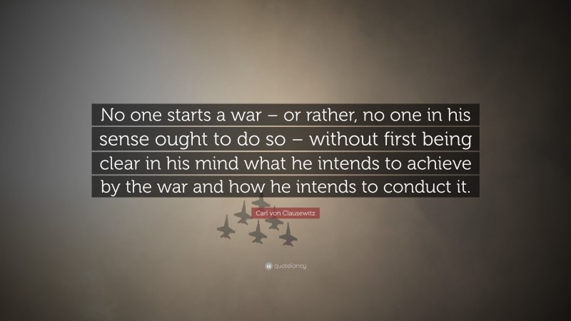 Carl von Clausewitz Quote: “No one starts a war – or rather, no one in his sense ought to do so – without first being clear in his mind what he intends to achieve by the war and how he intends to conduct it.”