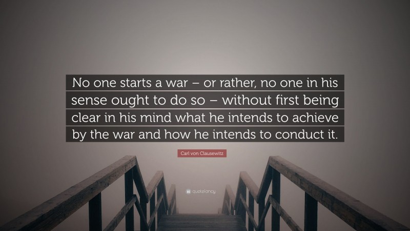 Carl von Clausewitz Quote: “No one starts a war – or rather, no one in his sense ought to do so – without first being clear in his mind what he intends to achieve by the war and how he intends to conduct it.”