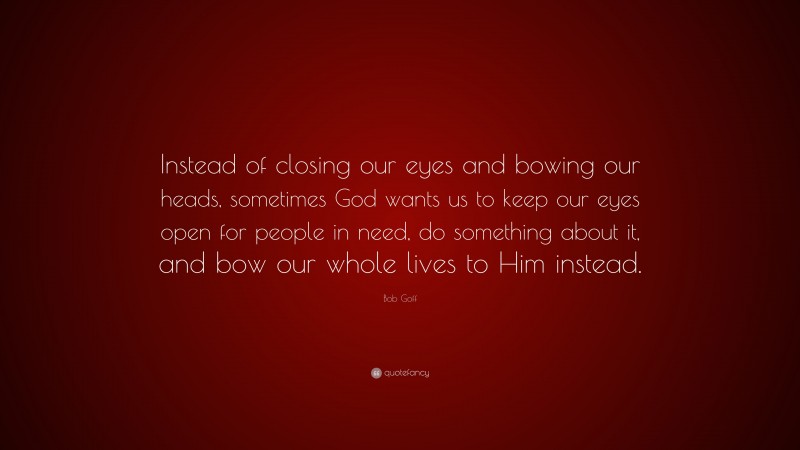 Bob Goff Quote: “Instead of closing our eyes and bowing our heads, sometimes God wants us to keep our eyes open for people in need, do something about it, and bow our whole lives to Him instead.”