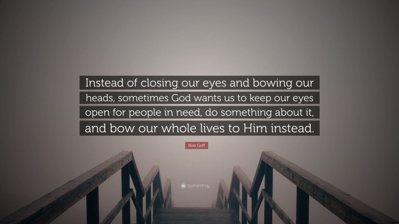 Bob Goff Quote: “Instead of closing our eyes and bowing our heads, sometimes God wants us to keep our eyes open for people in need, do something about it, and bow our whole lives to Him instead.”