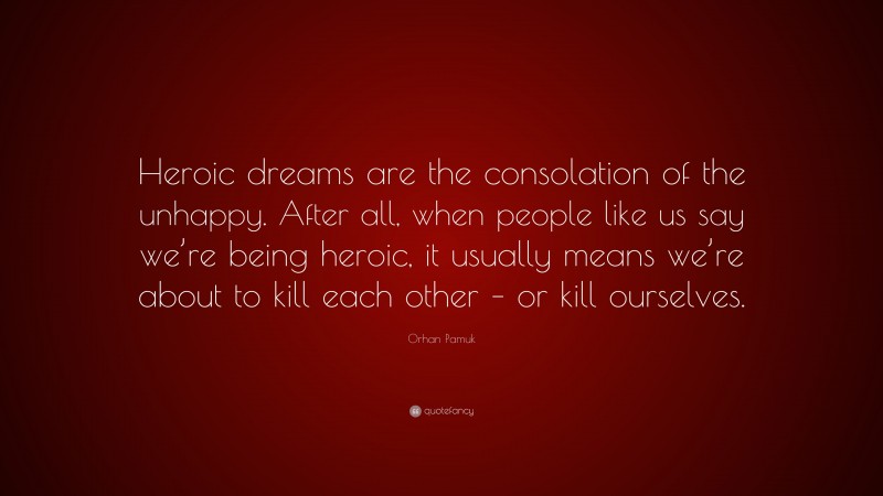 Orhan Pamuk Quote: “Heroic dreams are the consolation of the unhappy. After all, when people like us say we’re being heroic, it usually means we’re about to kill each other – or kill ourselves.”