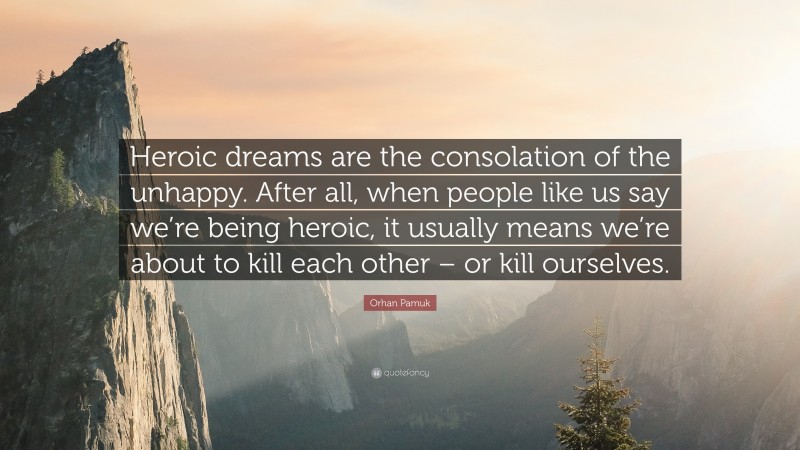 Orhan Pamuk Quote: “Heroic dreams are the consolation of the unhappy. After all, when people like us say we’re being heroic, it usually means we’re about to kill each other – or kill ourselves.”