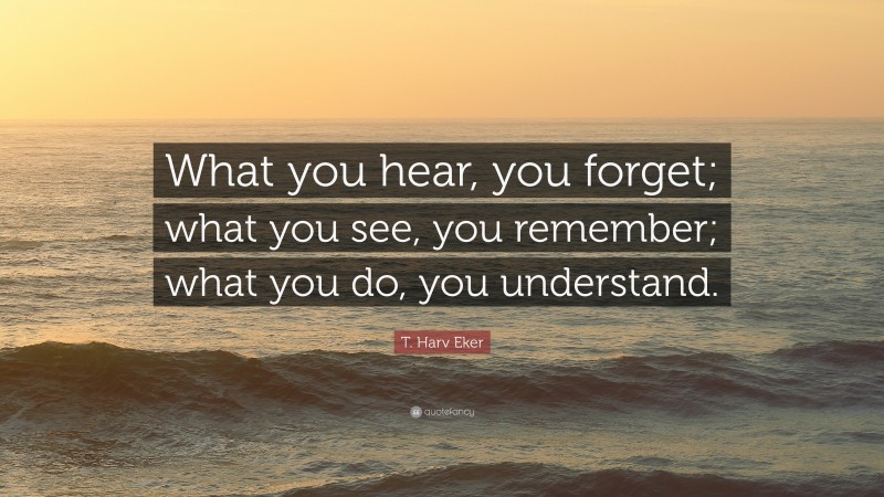T. Harv Eker Quote: “What you hear, you forget; what you see, you remember; what you do, you understand.”