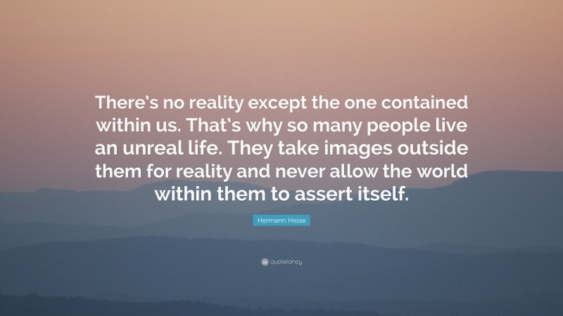 Hermann Hesse Quote: “There’s no reality except the one contained within us. That’s why so many people live an unreal life. They take images outside them for reality and never allow the world within them to assert itself.”