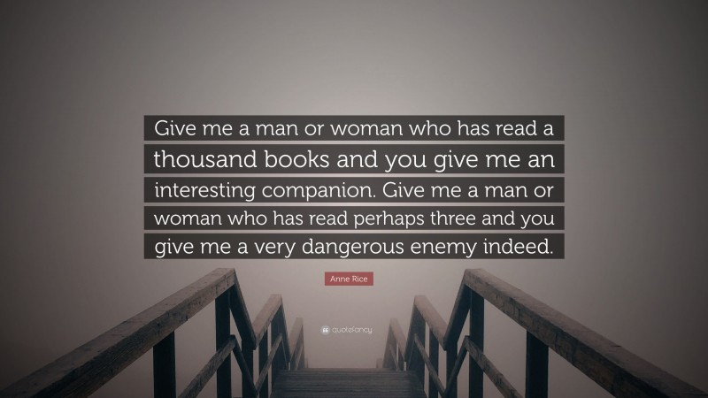 Anne Rice Quote: “Give me a man or woman who has read a thousand books and you give me an interesting companion. Give me a man or woman who has read perhaps three and you give me a very dangerous enemy indeed.”