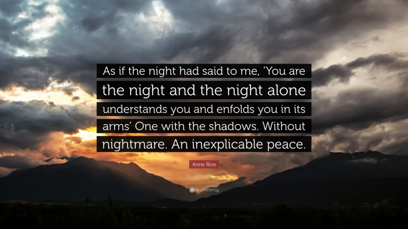 Anne Rice Quote: “As if the night had said to me, ‘You are the night and the night alone understands you and enfolds you in its arms’ One with the shadows. Without nightmare. An inexplicable peace.”