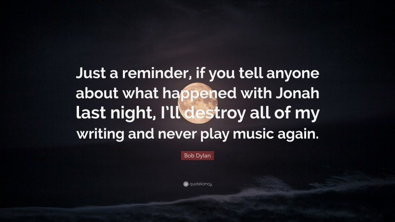 Bob Dylan Quote: “Just a reminder, if you tell anyone about what happened with Jonah last night, I’ll destroy all of my writing and never play music again.”