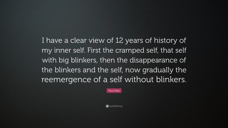 Paul Klee Quote: “I have a clear view of 12 years of history of my inner self. First the cramped self, that self with big blinkers, then the disappearance of the blinkers and the self, now gradually the reemergence of a self without blinkers.”