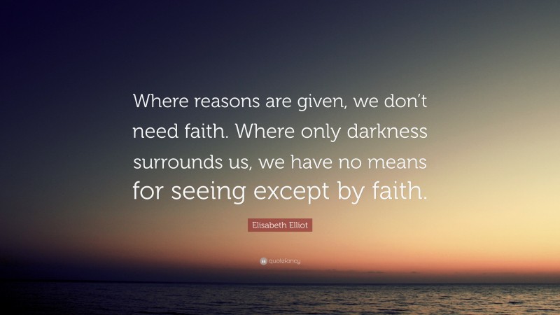 Elisabeth Elliot Quote: “Where reasons are given, we don’t need faith. Where only darkness surrounds us, we have no means for seeing except by faith.”