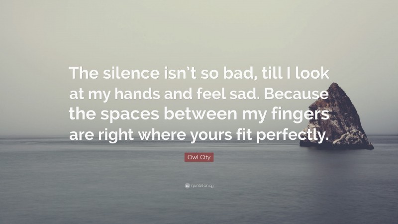 Owl City Quote: “The silence isn’t so bad, till I look at my hands and feel sad. Because the spaces between my fingers are right where yours fit perfectly.”