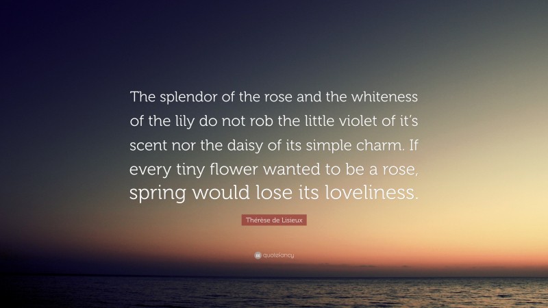 Thérèse de Lisieux Quote: “The splendor of the rose and the whiteness of the lily do not rob the little violet of it’s scent nor the daisy of its simple charm. If every tiny flower wanted to be a rose, spring would lose its loveliness.”