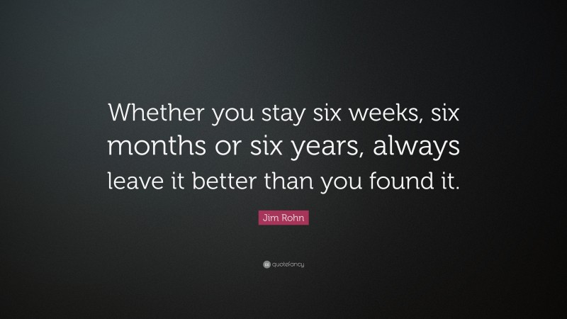 Jim Rohn Quote: “Whether you stay six weeks, six months or six years, always leave it better than you found it.”