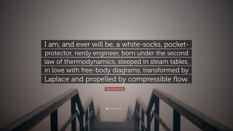 Neil Armstrong Quote: “I am, and ever will be, a white-socks, pocket-protector, nerdy engineer, born under the second law of thermodynamics, steeped in steam tables, in love with free-body diagrams, transformed by Laplace and propelled by compressible flow.”