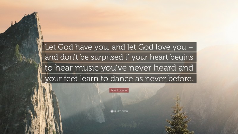 Max Lucado Quote: “Let God have you, and let God love you – and don’t be surprised if your heart begins to hear music you’ve never heard and your feet learn to dance as never before.”