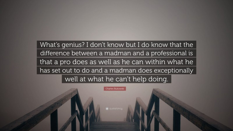 Charles Bukowski Quote: “What’s genius? I don’t know but I do know that the difference between a madman and a professional is that a pro does as well as he can within what he has set out to do and a madman does exceptionally well at what he can’t help doing.”