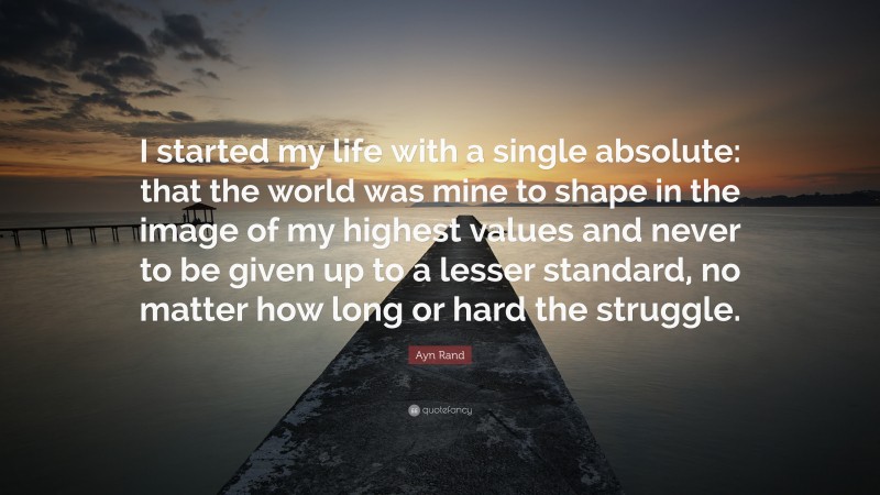Ayn Rand Quote: “I started my life with a single absolute: that the world was mine to shape in the image of my highest values and never to be given up to a lesser standard, no matter how long or hard the struggle.”