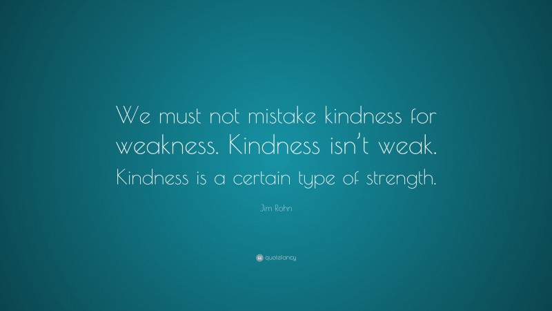 Jim Rohn Quote: “We must not mistake kindness for weakness. Kindness isn’t weak. Kindness is a certain type of strength.”