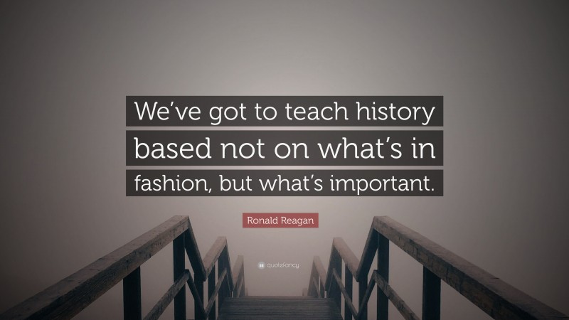 Ronald Reagan Quote: “We’ve got to teach history based not on what’s in fashion, but what’s important.”
