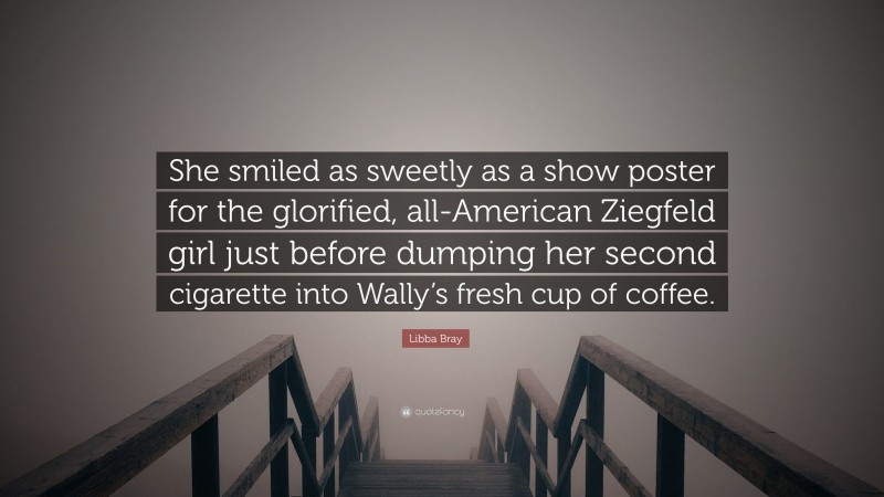 Libba Bray Quote: “She smiled as sweetly as a show poster for the glorified, all-American Ziegfeld girl just before dumping her second cigarette into Wally’s fresh cup of coffee.”