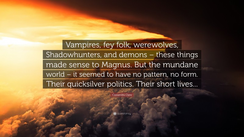 Cassandra Clare Quote: “Vampires, fey folk, werewolves, Shadowhunters, and demons – these things made sense to Magnus. But the mundane world – it seemed to have no pattern, no form. Their quicksilver politics. Their short lives...”