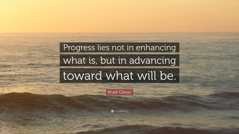 Khalil Gibran Quote: “Progress lies not in enhancing what is, but in advancing toward what will be.”