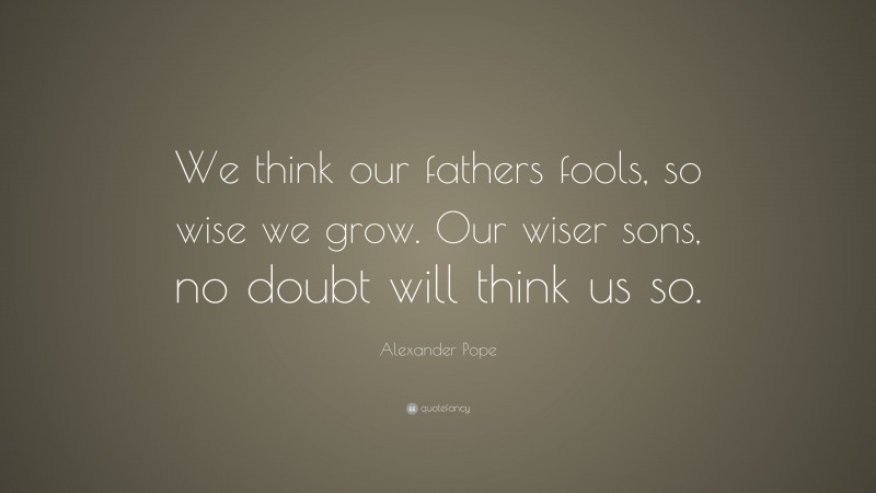 Alexander Pope Quote: “We think our fathers fools, so wise we grow. Our wiser sons, no doubt will think us so.”