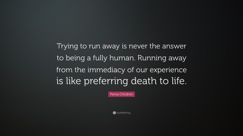 Pema Chödrön Quote: “Trying to run away is never the answer to being a fully human. Running away from the immediacy of our experience is like preferring death to life.”