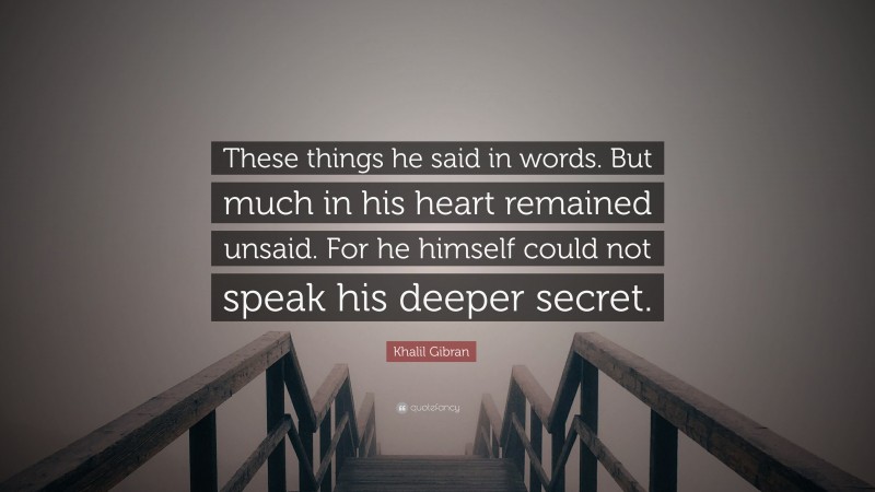 Khalil Gibran Quote: “These things he said in words. But much in his heart remained unsaid. For he himself could not speak his deeper secret.”